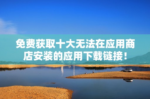 免费获取十大无法在应用商店安装的应用下载链接！