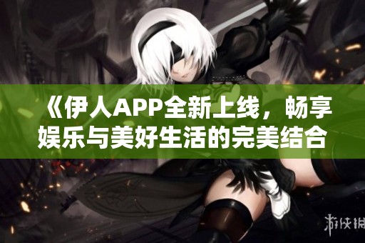 《伊人APP全新上线，畅享娱乐与美好生活的完美结合》