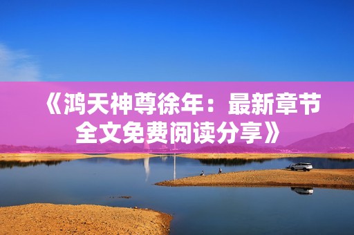 《鸿天神尊徐年：最新章节全文免费阅读分享》