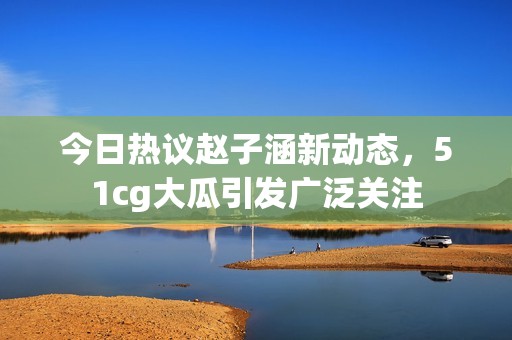 今日热议赵子涵新动态，51cg大瓜引发广泛关注
