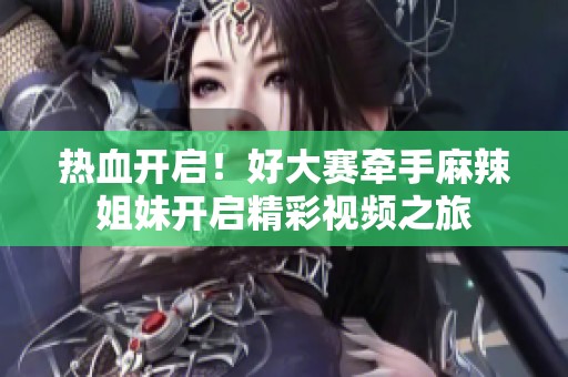 热血开启！好大赛牵手麻辣姐妹开启精彩视频之旅