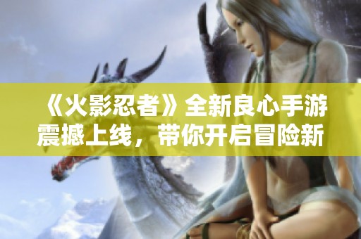 《火影忍者》全新良心手游震撼上线，带你开启冒险新旅程！