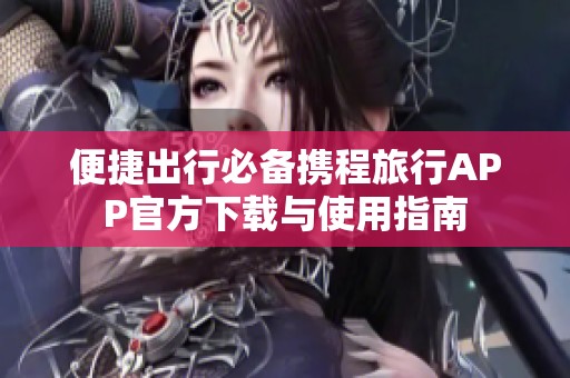 便捷出行必备携程旅行APP官方下载与使用指南
