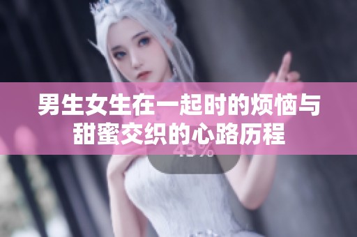 男生女生在一起时的烦恼与甜蜜交织的心路历程