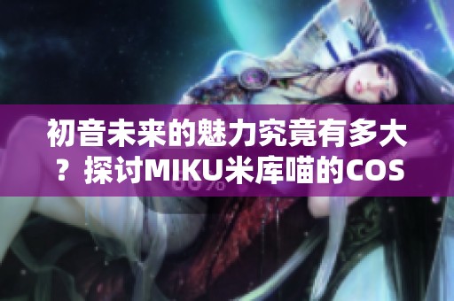 初音未来的魅力究竟有多大？探讨MIKU米库喵的COSPLAY热情