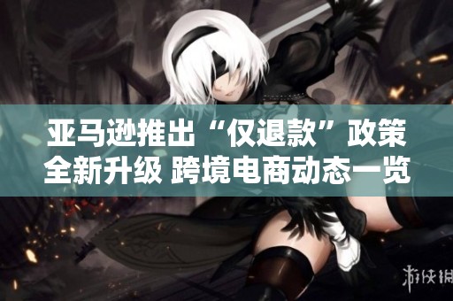 亚马逊推出“仅退款”政策全新升级 跨境电商动态一览