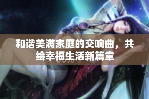 和谐美满家庭的交响曲，共绘幸福生活新篇章