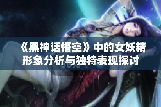 《黑神话悟空》中的女妖精形象分析与独特表现探讨