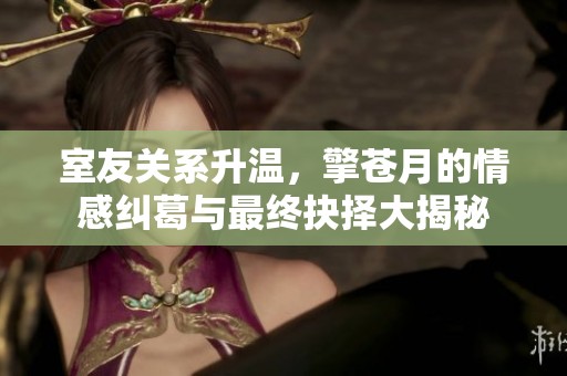 室友关系升温，擎苍月的情感纠葛与最终抉择大揭秘