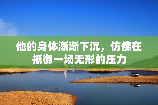 他的身体渐渐下沉，仿佛在抵御一场无形的压力