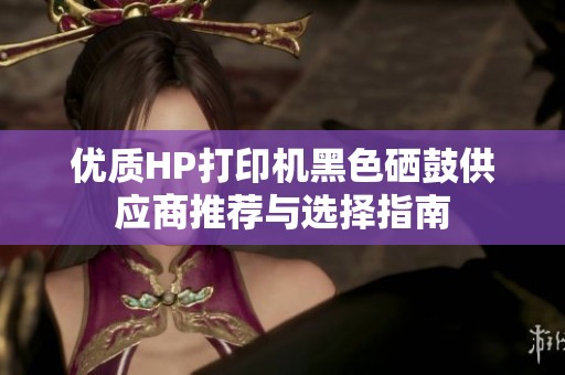 优质HP打印机黑色硒鼓供应商推荐与选择指南