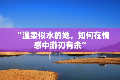 “温柔似水的她，如何在情感中游刃有余”