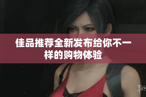 佳品推荐全新发布给你不一样的购物体验