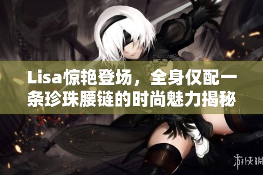Lisa惊艳登场，全身仅配一条珍珠腰链的时尚魅力揭秘