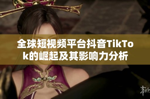 全球短视频平台抖音TikTok的崛起及其影响力分析