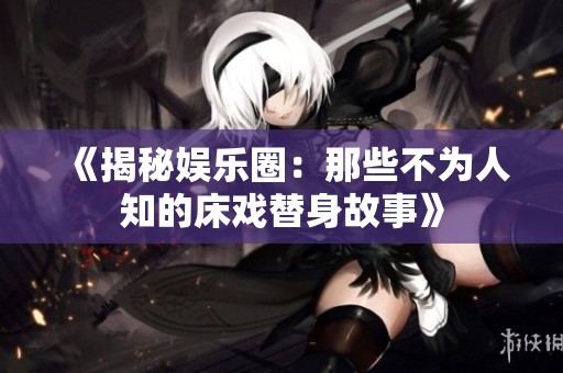 《揭秘娱乐圈：那些不为人知的床戏替身故事》