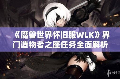 《魔兽世界怀旧服WLK》界门造物者之座任务全面解析与攻略指南