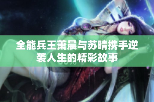 全能兵王萧晨与苏晴携手逆袭人生的精彩故事