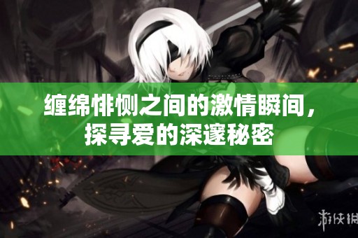 缠绵悱恻之间的激情瞬间，探寻爱的深邃秘密