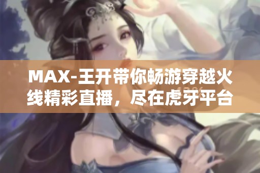 MAX-王开带你畅游穿越火线精彩直播，尽在虎牙平台！