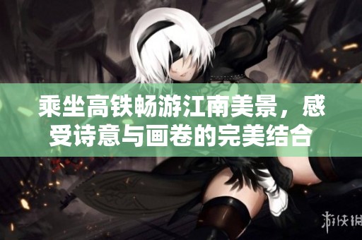 乘坐高铁畅游江南美景，感受诗意与画卷的完美结合