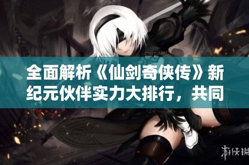 全面解析《仙剑奇侠传》新纪元伙伴实力大排行，共同探索奇幻冒险之旅