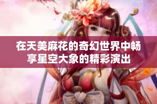 在天美麻花的奇幻世界中畅享星空大象的精彩演出