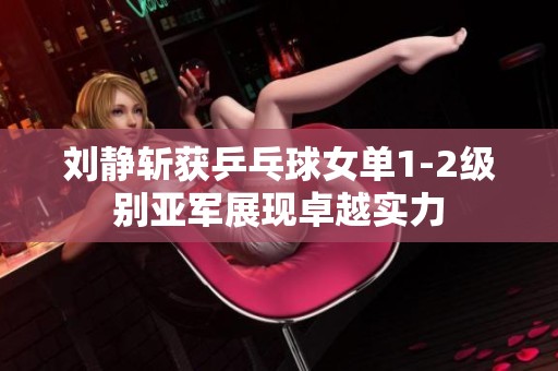 刘静斩获乒乓球女单1-2级别亚军展现卓越实力