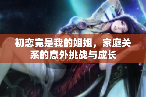 初恋竟是我的姐姐，家庭关系的意外挑战与成长
