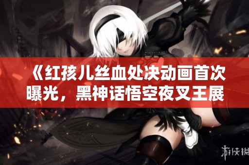 《红孩儿丝血处决动画首次曝光，黑神话悟空夜叉王展开精彩对决》