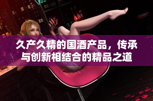 久产久精的国酒产品，传承与创新相结合的精品之道