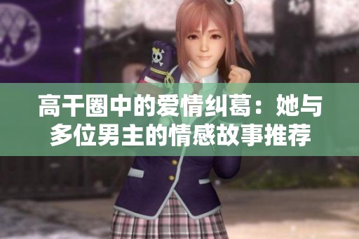 高干圈中的爱情纠葛：她与多位男主的情感故事推荐