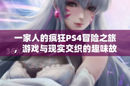 一家人的疯狂PS4冒险之旅，游戏与现实交织的趣味故事
