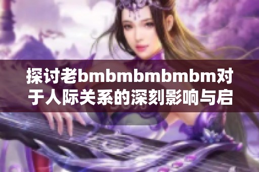 探讨老bmbmbmbmbm对于人际关系的深刻影响与启示