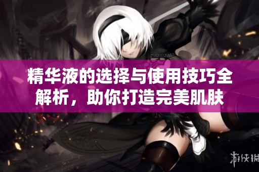 精华液的选择与使用技巧全解析，助你打造完美肌肤