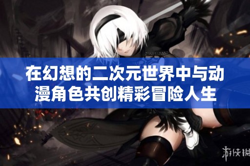 在幻想的二次元世界中与动漫角色共创精彩冒险人生