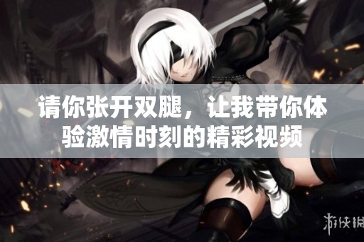 请你张开双腿，让我带你体验激情时刻的精彩视频