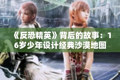《反恐精英》背后的故事：16岁少年设计经典沙漠地图内幕揭秘