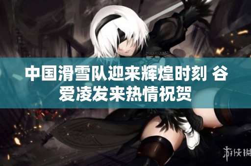中国滑雪队迎来辉煌时刻 谷爱凌发来热情祝贺