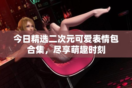 今日精选二次元可爱表情包合集，尽享萌趣时刻