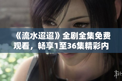 《流水迢迢》全剧全集免费观看，畅享1至36集精彩内容与剧情解析
