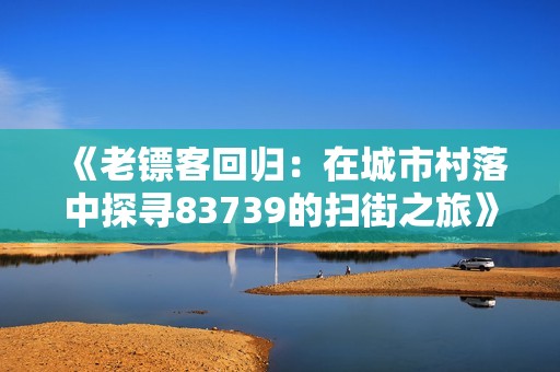 《老镖客回归：在城市村落中探寻83739的扫街之旅》