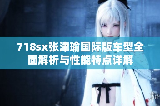 718sx张津瑜国际版车型全面解析与性能特点详解