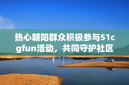 热心朝阳群众积极参与51cgfun活动，共同守护社区安全