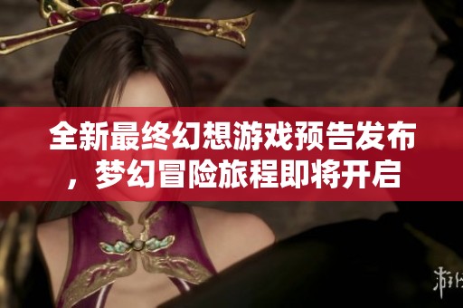 全新最终幻想游戏预告发布，梦幻冒险旅程即将开启