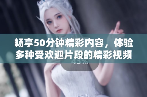 畅享50分钟精彩内容，体验多种受欢迎片段的精彩视频