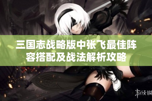 三国志战略版中张飞最佳阵容搭配及战法解析攻略
