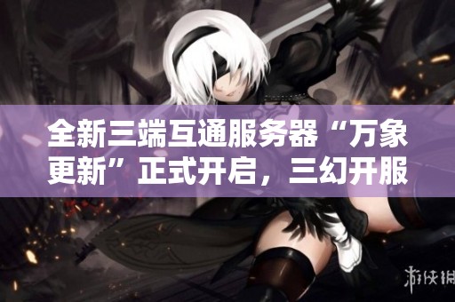 全新三端互通服务器“万象更新”正式开启，三幻开服阵容重磅揭晓！