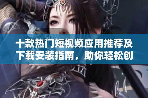 十款热门短视频应用推荐及下载安装指南，助你轻松创作精彩内容