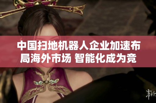 中国扫地机器人企业加速布局海外市场 智能化成为竞争制胜法宝